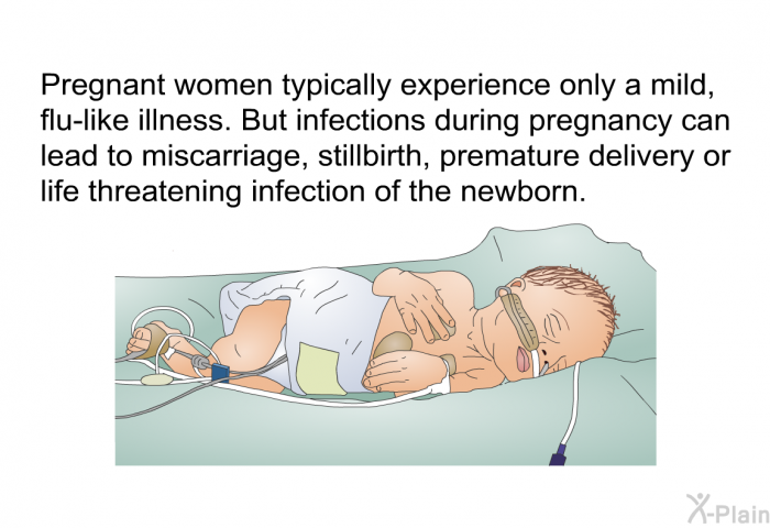 Pregnant women typically experience only a mild, flu-like illness. But infections during pregnancy can lead to miscarriage, stillbirth, premature delivery or life threatening infection of the newborn.
