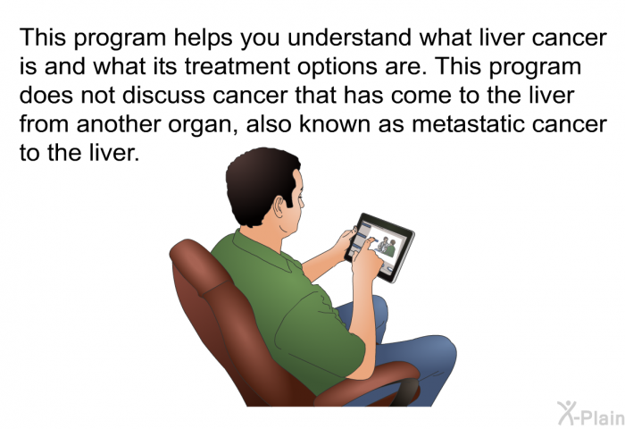 This health information helps you understand what liver cancer is and what its treatment options are. This program does not discuss cancer that has come to the liver from another organ, also known as metastatic cancer to the liver.