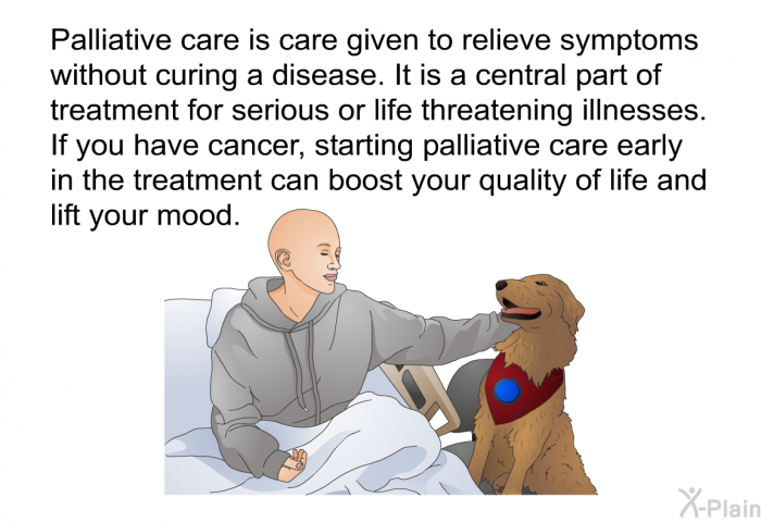 Palliative care is care given to relieve symptoms without curing a disease. It is a central part of treatment for serious or life threatening illnesses. If you have cancer, starting palliative care early in the treatment can boost your quality of life and lift your mood.