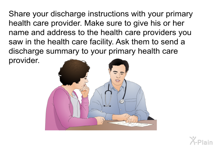 Share your discharge instructions with your primary health care provider. Make sure to give his or her name and address to the health care providers you saw in the health care facility. Ask them to send a discharge summary to your primary health care provider.