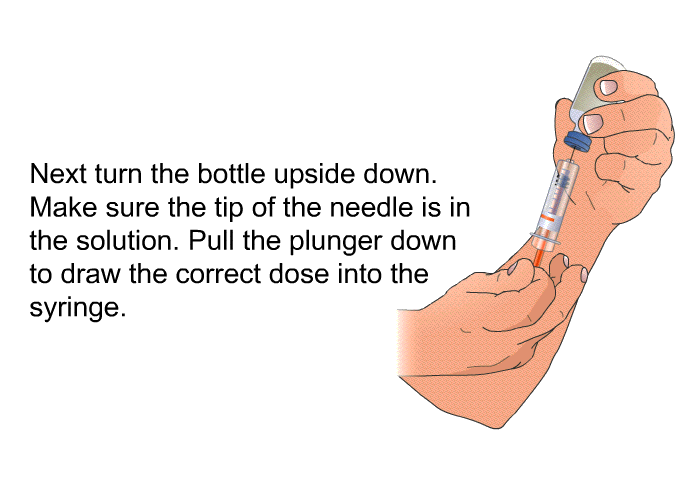Next turn the bottle upside down. Make sure the tip of the needle is in the solution. Pull the plunger down to draw the correct dose into the syringe.