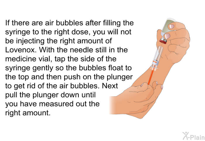 If there are air bubbles after filling the syringe to the right dose, you will not be injecting the right amount of Lovenox. With the needle still in the medicine vial, tap the side of the syringe gently so the bubbles float to the top and then push on the plunger to get rid of the air bubbles. Next pull the plunger down until you have measured out the right amount.