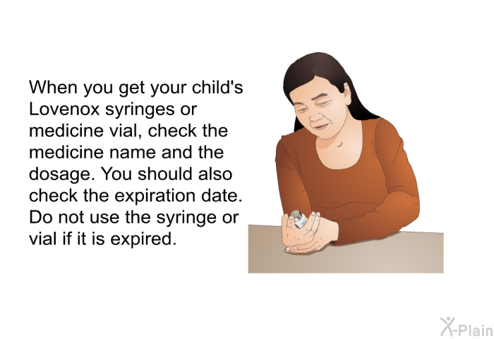 When you get your child's Lovenox syringes or medicine vial, check the medicine name and the dosage. You should also check the expiration date. Do not use the syringe or vial if it is expired.
