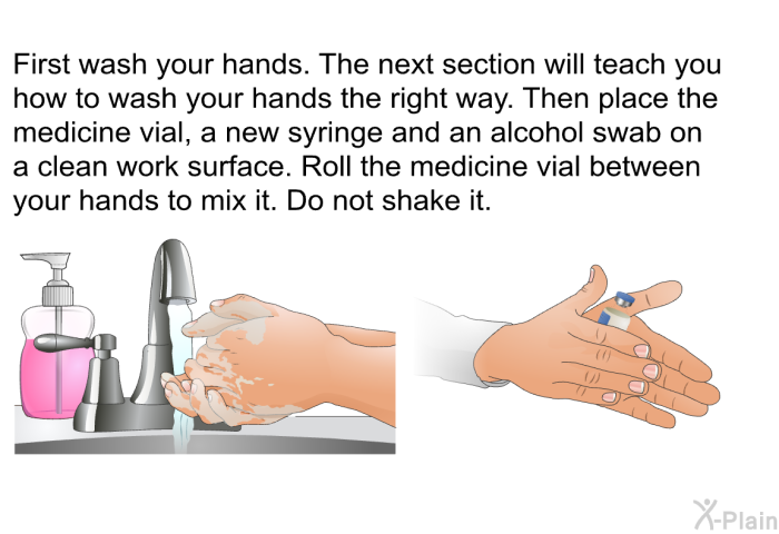 First wash your hands. The next section will teach you how to wash your hands the right way. Then place the medicine vial, a new syringe and an alcohol swab on a clean work surface. Roll the medicine vial between your hands to mix it. Do not shake it.