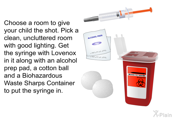 Choose a room to give your child the shot. Pick a clean, uncluttered room with good lighting. Get the syringe with Lovenox in it along with an alcohol prep pad, a cotton ball and a Biohazardous Waste Sharps Container to put the syringe in.
