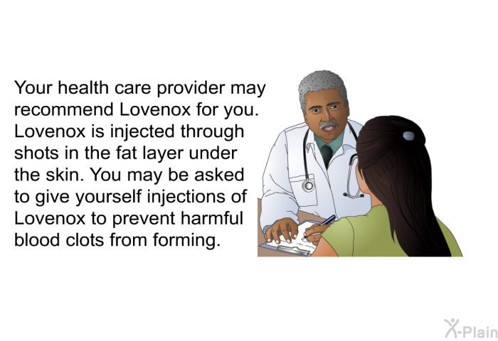 Your health care provider may recommend Lovenox for you. Lovenox is injected through shots in the fat layer under the skin. You may be asked to give yourself injections of Lovenox to prevent harmful blood clots from forming.