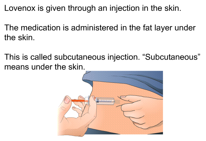 Lovenox is given through an injection in the skin. The medication is administered in the fat layer under the skin. This is called subcutaneous injection. “Subcutaneous” means under the skin.