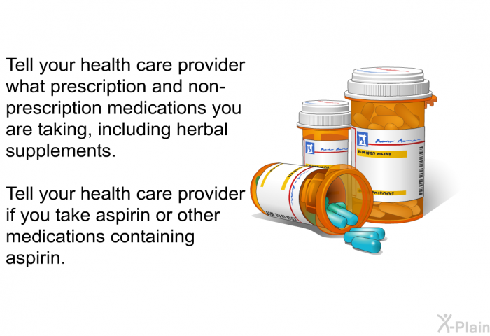 Tell your health care provider what prescription and non-prescription medications you are taking, including herbal supplements. Tell your health care provider if you take aspirin or other medications containing aspirin.