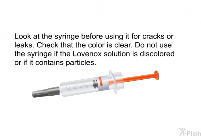 Look at the syringe before using it for cracks or leaks. Check that the color is clear. Do not use the syringe if the Lovenox solution is discolored or if it contains particles.