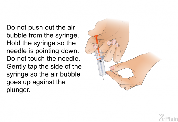 Do not push out the air bubble from the syringe. Hold the syringe so the needle is pointing down. Do not touch the needle. Gently tap the side of the syringe so the air bubble goes up against the plunger.