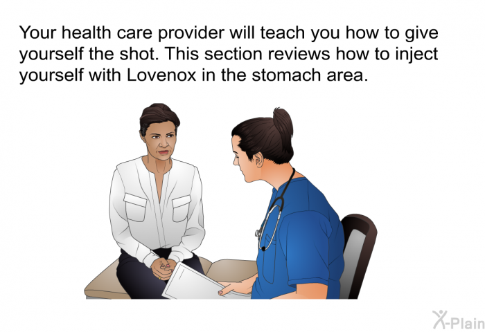 Your health care provider will teach you how to give yourself the shot. This section reviews how to inject yourself with Lovenox in the stomach area.