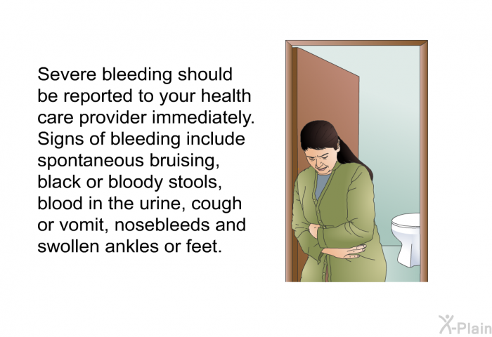 Severe bleeding should be reported to your health care provider immediately. Signs of bleeding include spontaneous bruising, black or bloody stools, blood in the urine, cough or vomit, nosebleeds and swollen ankles or feet.