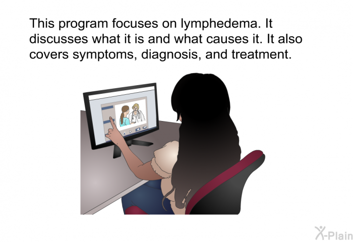 This health information focuses on lymphedema. It discusses what it is and what causes it. It also covers symptoms, diagnosis, and treatment.