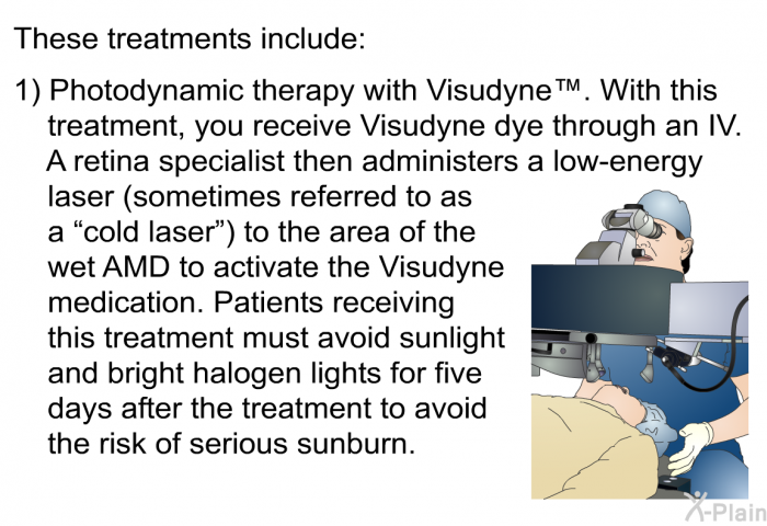 These treatments include: 
  Photodynamic therapy with Visudyne&trade;. With this treatment, you receive Visudyne dye through an IV. A retina specialist then administers a low-energy laser (sometimes referred to as a &ldquo;cold laser&rdquo;) to the area of the wet AMD to activate the Visudyne medication. Patients receiving this treatment must avoid sunlight and bright halogen lights for five days after the treatment to avoid the risk of serious sunburn.