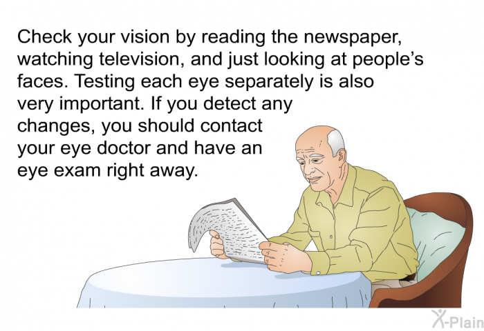 Check your vision by reading the newspaper, watching television, and just looking at people’s faces. Testing each eye separately is also very important. If you detect any changes, you should contact your eye doctor and have an eye exam right away.