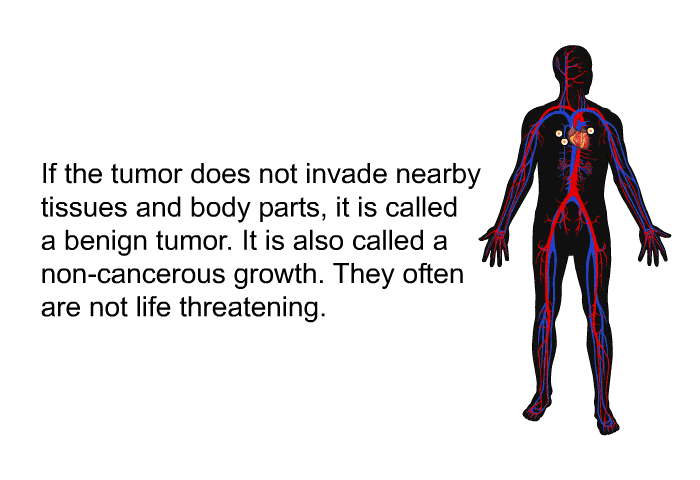 If the tumor does not invade nearby tissues and body parts, it is called a benign tumor. It is also called a non-cancerous growth. They often are not life threatening.