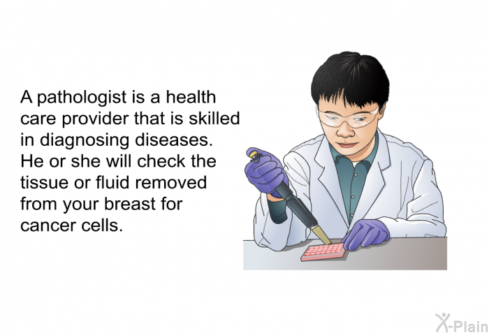A pathologist is a health care provider that is skilled in diagnosing diseases. He or she will check the tissue or fluid removed from your breast for cancer cells.