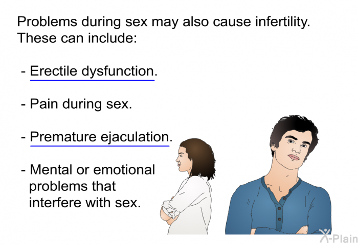 Problems during sex may also cause infertility. These can include:  Erectile dysfunction. Erectile dysfunction is also known as ED. ED means problems keeping or maintaining an erection. It can cause problems with sex.Pain during sex. Premature ejaculation. Premature ejaculation means releasing semen before the penis enters the vagina.Mental or emotional problems that interfere with sex.