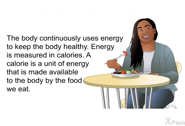 The body continuously uses energy to keep the body healthy. Energy is measured in calories. A calorie is a unit of energy that is made available to the body by the food we eat.