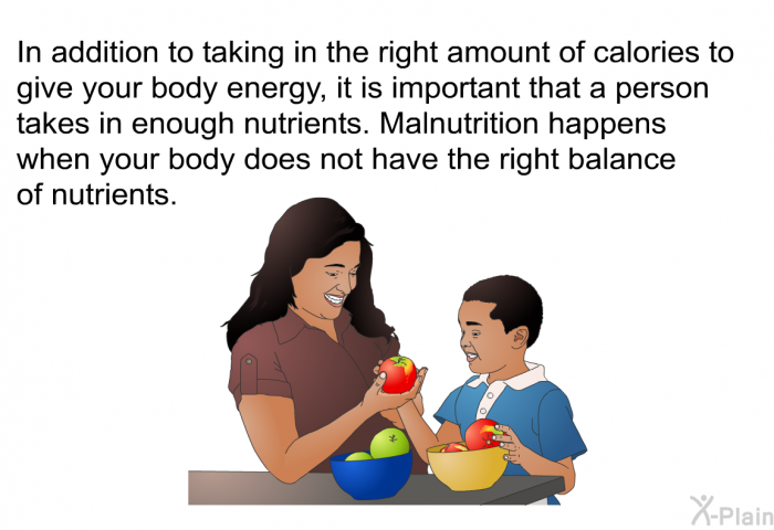 In addition to taking in the right amount of calories to give your body energy, it is important that a person takes in enough nutrients. Malnutrition happens when your body does not have the right balance of nutrients.