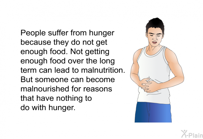People suffer from hunger because they do not get enough food. Not getting enough food over the long term can lead to malnutrition. But someone can become malnourished for reasons that have nothing to do with hunger.