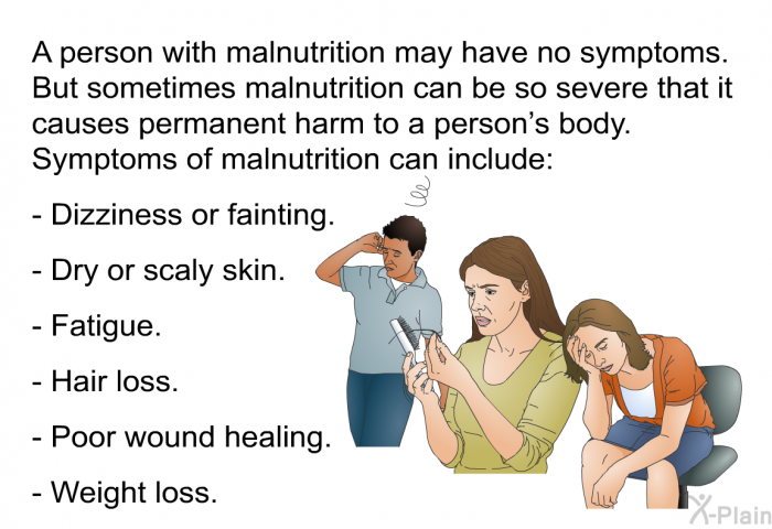 A person with malnutrition may have no symptoms. But sometimes malnutrition can be so severe that it causes permanent harm to a person's body. Symptoms of malnutrition can include:  Dizziness or fainting. Dry or scaly skin. Fatigue. Hair loss. Poor wound healing. Weight loss.