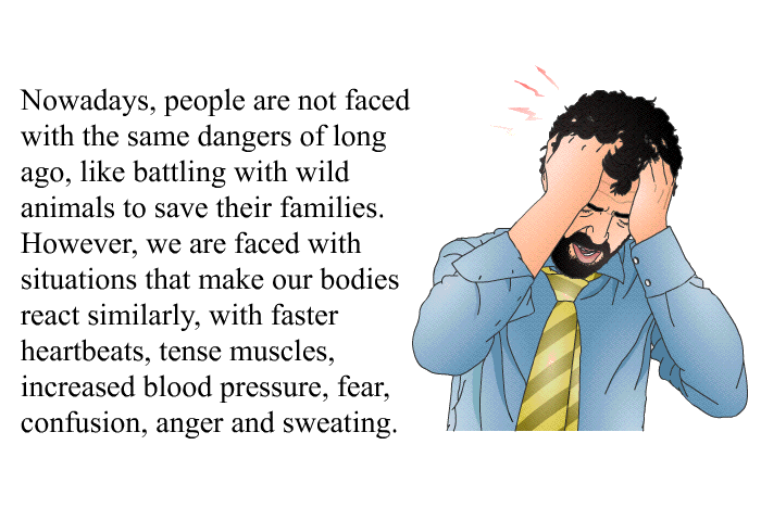 Nowadays, people are not faced with the same dangers of long ago, like battling with wild animals to save their families. However, we are faced with situations that make our bodies react similarly, with faster heartbeats, tense muscles, increased blood pressure, fear, confusion, anger and sweating.