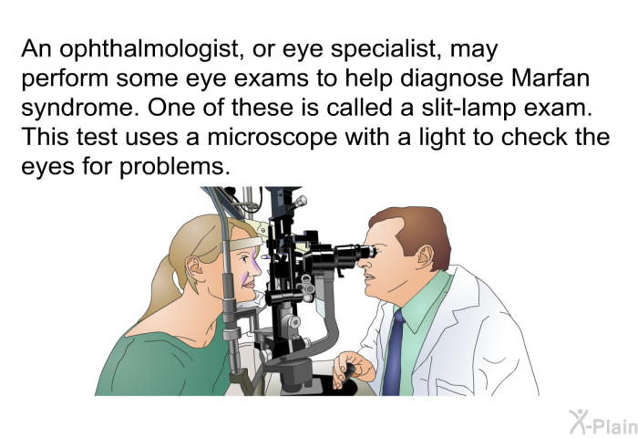 An ophthalmologist, or eye specialist, may perform some eye exams to help diagnose Marfan syndrome. One of these is called a slit-lamp exam. This test uses a microscope with a light to check the eyes for problems.