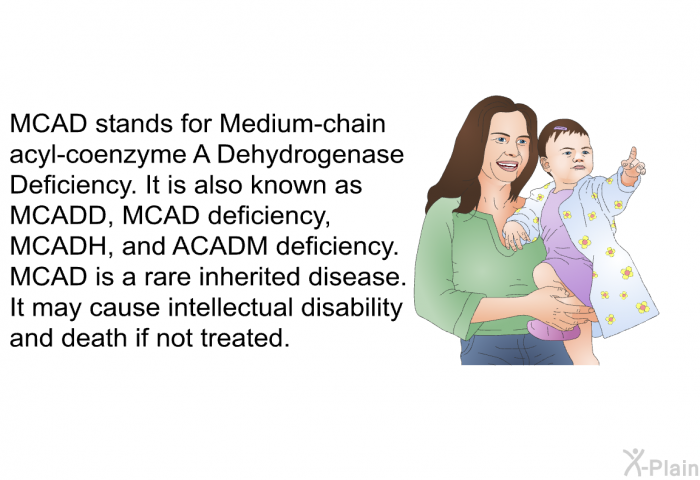 MCAD stands for Medium-chain acyl-coenzyme A Dehydrogenase Deficiency. It is also known as MCADD, MCAD deficiency, MCADH, and ACADM deficiency. MCAD is a rare inherited disease. It may cause intellectual disability and death if not treated.