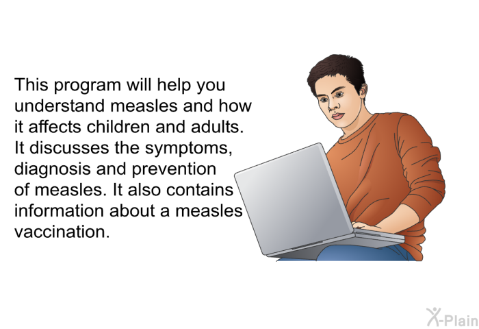 This health information will help you understand measles and how it affects children and adults. It discusses the symptoms, diagnosis and prevention of measles. It also contains information about a measles vaccination.