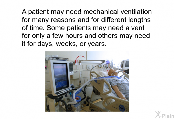 A patient may need mechanical ventilation for many reasons and for different lengths of time. Some patients may need a vent for only a few hours and others may need it for days, weeks, or years.