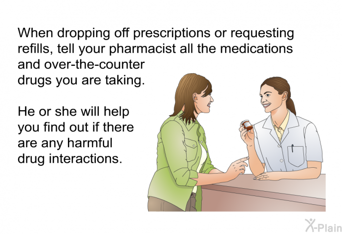 When dropping off prescriptions or requesting refills, tell your pharmacist all the medications and over-the-counter drugs you are taking. He or she will help you find out if there are any harmful drug interactions.