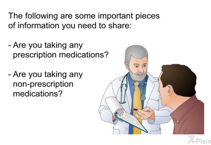 The following are some important pieces of information you need to share:  Are you taking any prescription medications? Are you taking any non-prescription medications?