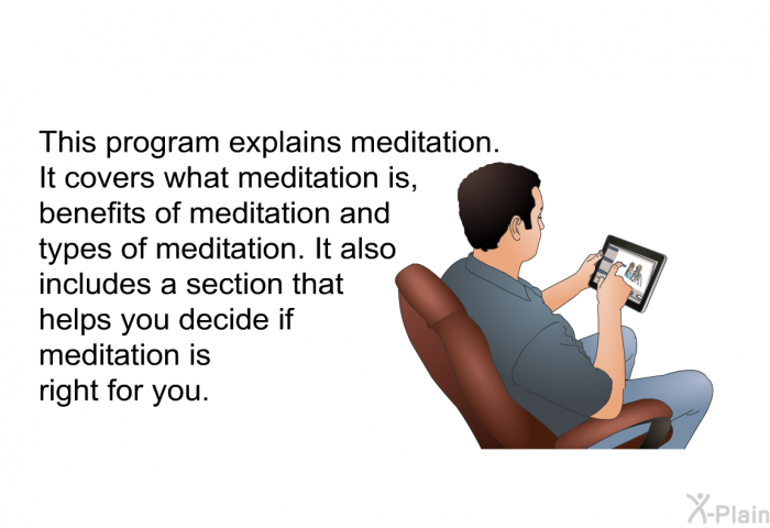 This health information explains meditation. It covers what meditation is, benefits of meditation and types of meditation. It also includes a section that helps you decide if meditation is right for you.
