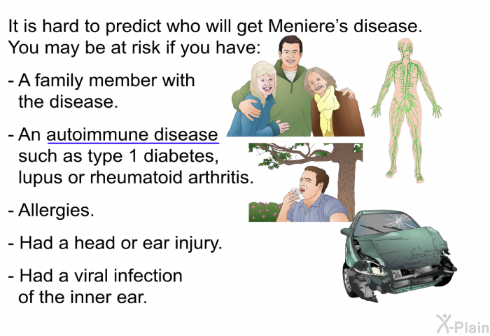 It is hard to predict who will get Meniere's disease. You may be at risk if you have:  A family member with the disease. An autoimmune disease such as type 1 diabetes, lupus or rheumatoid arthritis. Allergies. Had a head or ear injury. Had a viral infection of the inner ear.