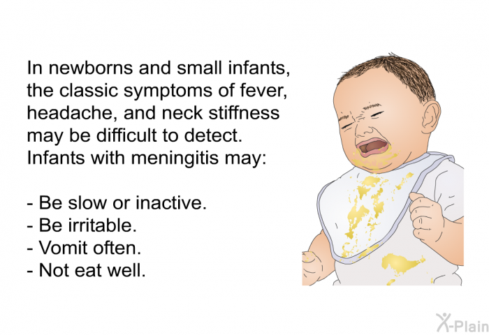 In newborns and small infants, the classic symptoms of fever, headache, and neck stiffness may be difficult to detect. Infants with meningitis may:  Be slow or inactive. Be irritable. Vomit often. Not eat well.