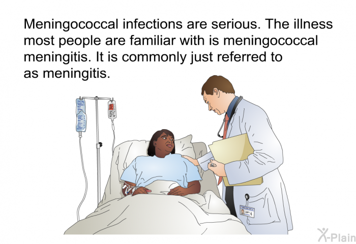 Meningococcal infections are serious. The illness most people are familiar with is meningococcal meningitis. It is commonly just referred to as meningitis.