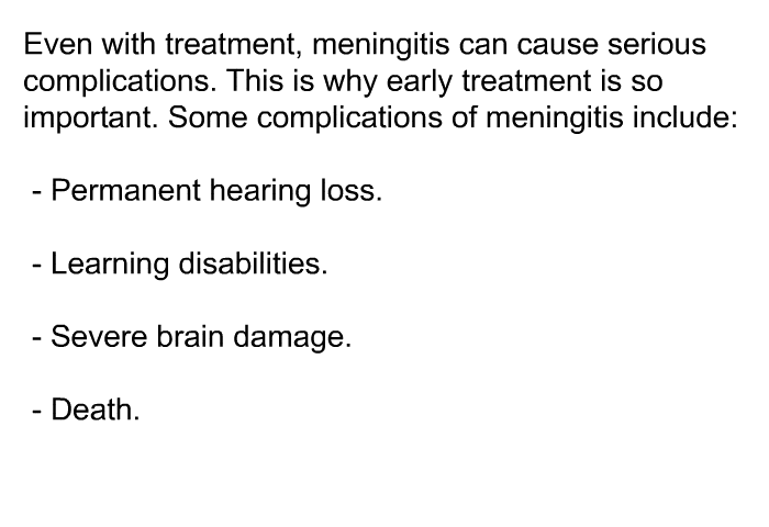 Even with treatment, meningitis can cause serious complications. This is why early treatment is so important. Some complications of meningitis include:  Permanent hearing loss. Learning disabilities. Severe brain damage. Death.
