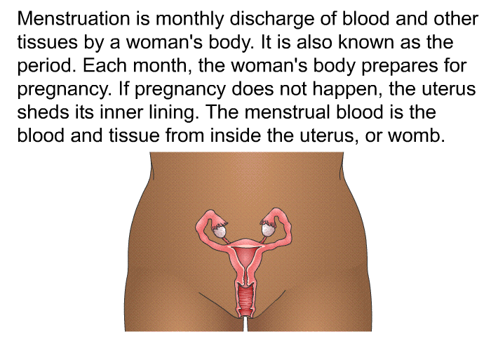 Menstruation is monthly discharge of blood and other tissues by a woman's body. It is also known as the period. Each month, the woman's body prepares for pregnancy. If pregnancy does not happen, the uterus sheds its inner lining. The menstrual blood is the blood and tissue from inside the uterus, or womb.