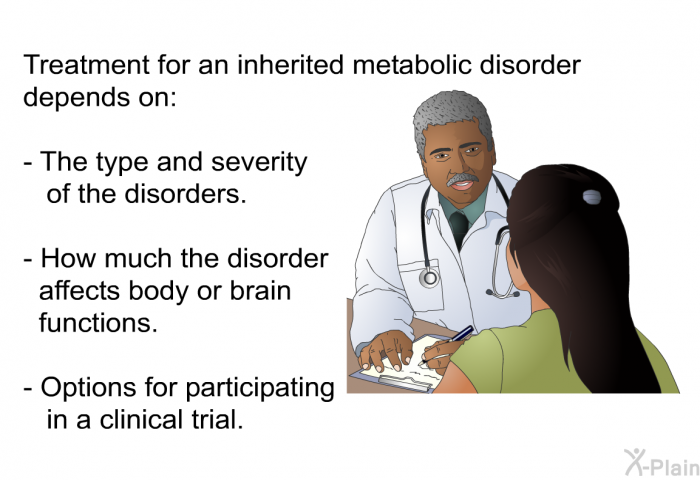 Treatment for an inherited metabolic disorder depends on:  The type and severity of the disorders. How much the disorder affects body or brain functions. Options for participating in a clinical trial.