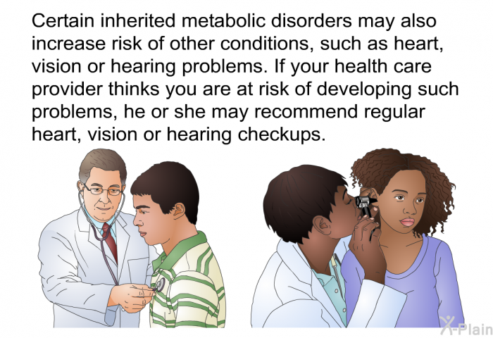 Certain inherited metabolic disorders may also increase risk of other conditions, such as heart, vision or hearing problems. If your health care provider thinks you are at risk of developing such problems, he or she may recommend regular heart, vision or hearing checkups.