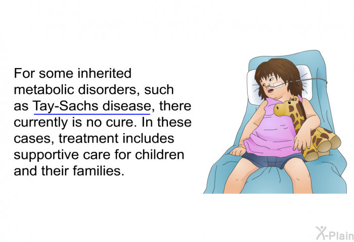 For some inherited metabolic disorders, such as Tay-Sachs disease, there currently is no cure. In these cases, treatment includes supportive care for children and their families.