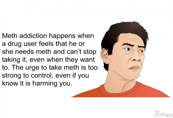 Meth addiction happens when a drug user feels that he or she needs meth and can't stop taking it, even when they want to. The urge to take meth is too strong to control, even if you know it is harming you.