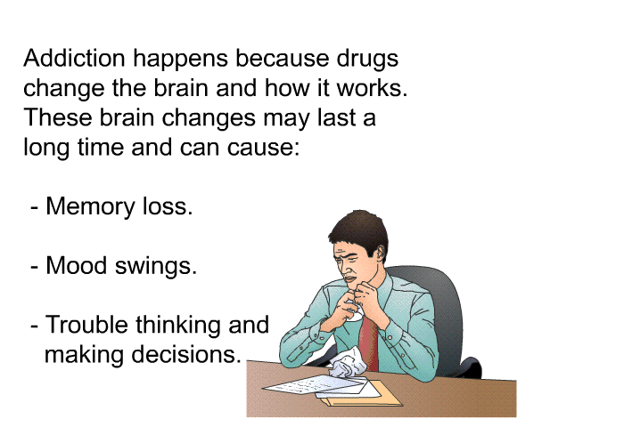 Addiction happens because drugs change the brain and how it works. These brain changes may last a long time and can cause:  Memory loss. Mood swings. Trouble thinking and making decisions.