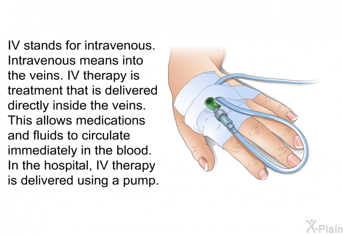IV stands for intravenous. Intravenous means into the veins. IV therapy is treatment that is delivered directly inside the veins. This allows medications and fluids to circulate immediately in the blood. In the hospital, IV therapy is delivered using a pump.