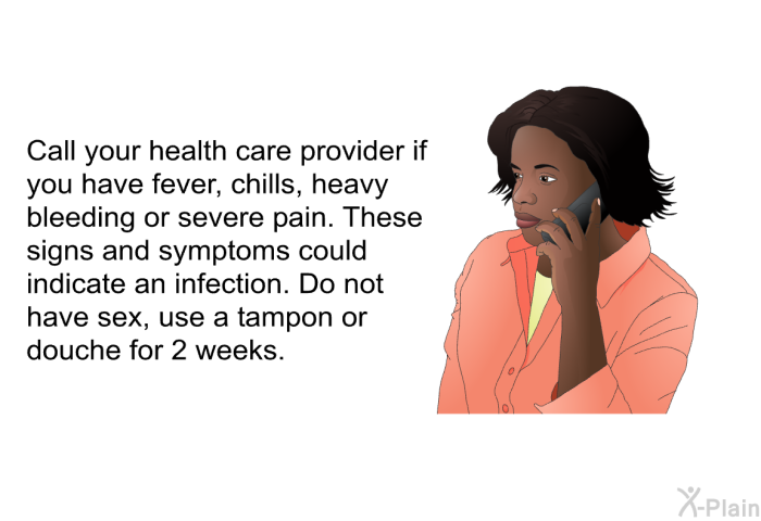 Call your health care provider if you have fever, chills, heavy bleeding or severe pain. These signs and symptoms could indicate an infection. Do not have sex, use a tampon or douche for 2 weeks.