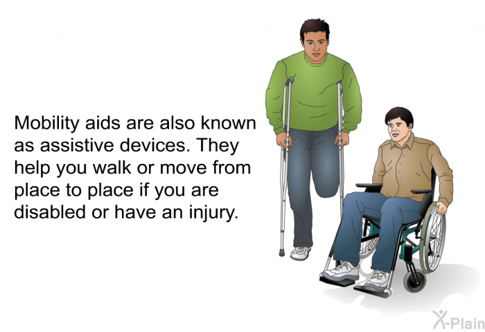 Mobility aids are also known as assistive devices. They help you walk or move from place to place if you are disabled or have an injury.