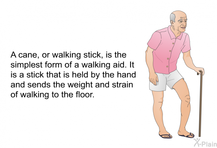 A cane, or walking stick, is the simplest form of a walking aid. It is a stick that is held by the hand and sends the weight and strain of walking to the floor.