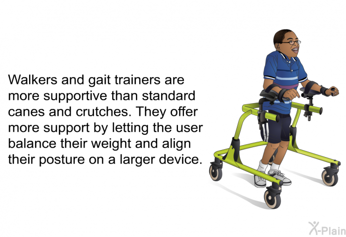Walkers and gait trainers are more supportive than standard canes and crutches. They offer more support by letting the user balance their weight and align their posture on a larger device.