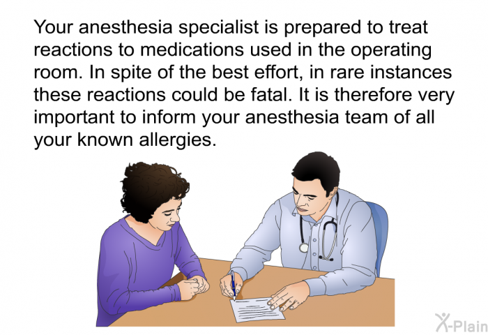 Your anesthesia specialist is prepared to treat reactions to medications used in the operating room. In spite of the best effort, in rare instances these reactions could be fatal. It is therefore very important to inform your anesthesia team of all your known allergies.